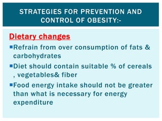 Dietary changes
Refrain from over consumption of fats &
carbohydrates
Diet should contain suitable % of cereals
, vegetables& fiber
Food energy intake should not be greater
than what is necessary for energy
expenditure
STRATEGIES FOR PREVENTION AND
CONTROL OF OBESITY:-
 