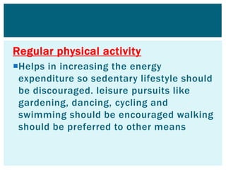 Regular physical activity
Helps in increasing the energy
expenditure so sedentary lifestyle should
be discouraged. leisure pursuits like
gardening, dancing, cycling and
swimming should be encouraged walking
should be preferred to other means
 