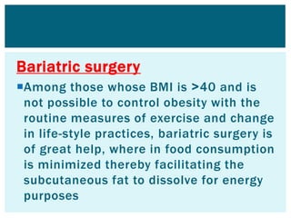 Bariatric surgery
Among those whose BMI is <40 and is
not possible to control obesity with the
routine measures of exercise and change
in life-style practices, bariatric surgery is
of great help, where in food consumption
is minimized thereby facilitating the
subcutaneous fat to dissolve for energy
purposes
 
