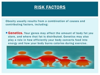 Obesity usually results from a combination of causes and
contributing factors, including:
 Genetics. Your genes may affect the amount of body fat you
store, and where that fat is distributed. Genetics may also
play a role in how efficiently your body converts food into
energy and how your body burns calories during exercise.
RISK FACTORS
 