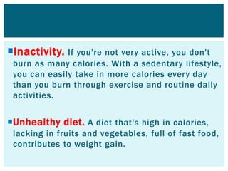Inactivity. If you're not very active, you don't
burn as many calories. With a sedentary lifestyle,
you can easily take in more calories every day
than you burn through exercise and routine daily
activities.
Unhealthy diet. A diet that's high in calories,
lacking in fruits and vegetables, full of fast food,
contributes to weight gain.
 