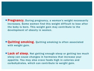  Pregnancy. During pregnancy, a woman's weight necessarily
increases. Some women find this weight difficult to lose after
the baby is born. This weight gain may contribute to the
development of obesity in women.
 Quitting smoking. Quitting smoking is often associated
with weight gain.
 Lack of sleep. Not getting enough sleep or getting too much
sleep can cause changes in hormones that increase your
appetite. You may also crave foods high in calories and
carbohydrates, which can contribute to weight gain.
 
