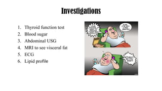Investigations
1. Thyroid function test
2. Blood sugar
3. Abdominal USG
4. MRI to see visceral fat
5. ECG
6. Lipid profile
 