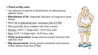 ➢Waist-to-Hip ratio:
• An indicator of pattern of distribution of subcutaneous
adipose tissue.
• Distribution of fat: important indicator of congestive heart
failure
• More fat is abdominal area- increases risk of CHD
• Men generally have a higher ratio than women
• Women: 0.85-1.7 (high risk); <0.85 (low risk)
• Men: 0.95-1.9 (high risk); <0.95 (low risk)
• Waist measurement: locate narrowest point between ribs
and iliac crest
• Hip measurement: locate greater trochanter and measure
widest lateral extension of hips
 