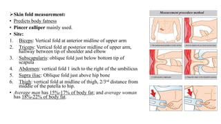 ➢Skin fold measurement:
• Predicts body fatness
• Pincer calliper mainly used.
• Site:
1. Biceps: Vertical fold at anterior midline of upper arm
2. Triceps: Vertical fold at posterior midline of upper arm,
hallway between tip of shoulder and elbow
3. Subscapularis: oblique fold just below bottom tip of
scapula
4. Abdomen: vertical fold 1 inch to the right of the umbilicus
5. Supra iliac: Oblique fold just above hip bone
6. Thigh: vertical fold at midline of thigh, 2/3rd distance from
middle of the patella to hip.
• Average man has 15%-17% of body fat; and average woman
has 18%-22% of body fat.
 