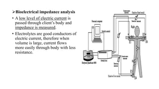 ➢Bioelectrical impedance analysis
• A low level of electric current is
passed through client’s body and
impedance is measured.
• Electrolytes are good conductors of
electric current, therefore when
volume is large, current flows
more easily through body with less
resistance.
 