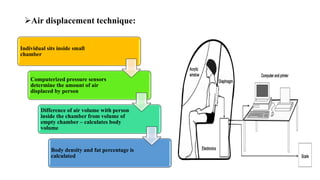➢Air displacement technique:
Individual sits inside small
chamber
Computerized pressure sensors
determine the amount of air
displaced by person
Difference of air volume with person
inside the chamber from volume of
empty chamber – calculates body
volume
Body density and fat percentage is
calculated
 