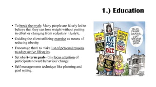 1.) Education
• To break the myth: Many people are falsely led to
believe that they can lose weight without putting
in effort or changing from sedentary lifestyle.
• Guiding the client utilizing exercise as means of
reducing obesity.
• Encourage them to make list of personal reasons
to adopt active lifestyles.
• Set short-term goals- this focus attention of
participants toward behaviour change.
• Self managements technique like planning and
goal setting.
 