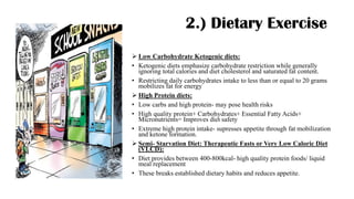 2.) Dietary Exercise
➢ Low Carbohydrate Ketogenic diets:
• Ketogenic diets emphasize carbohydrate restriction while generally
ignoring total calories and diet cholesterol and saturated fat content.
• Restricting daily carbohydrates intake to less than or equal to 20 grams
mobilizes fat for energy
➢ High Protein diets:
• Low carbs and high protein- may pose health risks
• High quality protein+ Carbohydrates+ Essential Fatty Acids+
Micronutrients= Improves diet safety
• Extreme high protein intake- supresses appetite through fat mobilization
and ketone formation.
➢ Semi- Starvation Diet: Therapeutic Fasts or Very Low Caloric Diet
(VLCD):
• Diet provides between 400-800kcal- high quality protein foods/ liquid
meal replacement
• These breaks established dietary habits and reduces appetite.
 