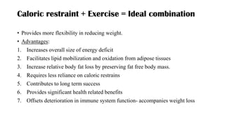 Caloric restraint + Exercise = Ideal combination
• Provides more flexibility in reducing weight.
• Advantages:
1. Increases overall size of energy deficit
2. Facilitates lipid mobilization and oxidation from adipose tissues
3. Increase relative body fat loss by preserving fat free body mass.
4. Requires less reliance on caloric restrains
5. Contributes to long term success
6. Provides significant health related benefits
7. Offsets deterioration in immune system function- accompanies weight loss
 