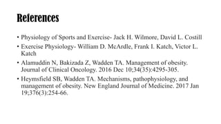 References
• Physiology of Sports and Exercise- Jack H. Wilmore, David L. Costill
• Exercise Physiology- William D. McArdle, Frank I. Katch, Victor L.
Katch
• Alamuddin N, Bakizada Z, Wadden TA. Management of obesity.
Journal of Clinical Oncology. 2016 Dec 10;34(35):4295-305.
• Heymsfield SB, Wadden TA. Mechanisms, pathophysiology, and
management of obesity. New England Journal of Medicine. 2017 Jan
19;376(3):254-66.
 