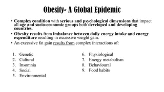 Obesity- A Global Epidemic
• Complex condition with serious and psychological dimensions that impact
all age and socio-economic groups both developed and developing
countries.
• Obesity results from imbalance between daily energy intake and energy
expenditure resulting in excessive weight gain.
• An excessive fat gain results from complex interactions of:
1. Genetic
2. Cultural
3. Insomnia
4. Social
5. Environmental
6. Physiological
7. Energy metabolism
8. Behavioural
9. Food habits
 