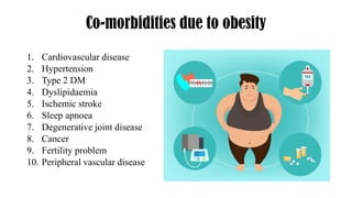 Co-morbidities due to obesity
1. Cardiovascular disease
2. Hypertension
3. Type 2 DM
4. Dyslipidaemia
5. Ischemic stroke
6. Sleep apnoea
7. Degenerative joint disease
8. Cancer
9. Fertility problem
10. Peripheral vascular disease
 