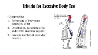 Criteria for Excessive Body Test
• 3 approaches
1. Percentage of body mass
composed of fat
2. Distribution/ patterning of fat
at different anatomic regions
3. Size and number of individual
fat cells
 