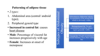 Patterning of adipose tissue
• 2 types:
1. Abdominal area (central/ android
type);
2. Peripheral gynoid type
• Increased in central fat: causes
heart disease
• Male: Percentage of visceral fat
increases progressively with age
• Female: Increases at onset of
menopause
Subtypes
of
Abdominal
Obesity
Subcutaneous abdominal obesity:
Accumulation of fat around belly
which is obviously visible.
Retroperitoneal fat: Fat gets
accumulated around the kidney
region generally visible.
Visceral fat: Fat gets accumulated
around intestine, liver. (Not visible
fat)
 
