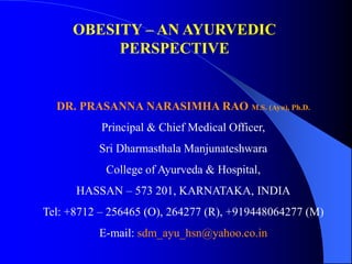 OBESITY – AN AYURVEDIC
PERSPECTIVE
DR. PRASANNA NARASIMHA RAO M.S. (Ayu), Ph.D.
Principal & Chief Medical Officer,
Sri Dharmasthala Manjunateshwara
College of Ayurveda & Hospital,
HASSAN – 573 201, KARNATAKA, INDIA
Tel: +8712 – 256465 (O), 264277 (R), +919448064277 (M)
E-mail: sdm_ayu_hsn@yahoo.co.in
 