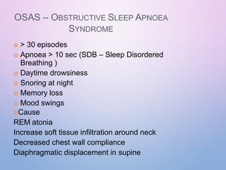 OSAS – OBSTRUCTIVE SLEEP APNOEA
SYNDROME
 > 30 episodes
 Apnoea > 10 sec (SDB – Sleep Disordered
Breathing )
 Daytime drowsiness
 Snoring at night
 Memory loss
 Mood swings
Cause
REM atonia
Increase soft tissue infiltration around neck
Decreased chest wall compliance
Diaphragmatic displacement in supine
 