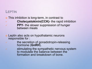 LEPTIN
 This inhibition is long-term, in contrast to


Cholecystokinin(CCK)- the rapid inhibition
PPY- the slower suppression of hunger
between meals
 Leptin also acts on hypothalamic neurons
responsible for :


the secretion of gonadotropin-releasing
hormone (GnRH).
stimulating the sympathetic nervous system
to modulate the balance between the
formation and breakdown of bone.
 