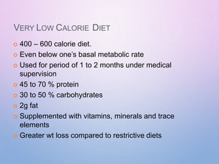 VERY LOW CALORIE DIET
 400 – 600 calorie diet.
 Even below one’s basal metabolic rate
 Used for period of 1 to 2 months under medical
supervision
 45 to 70 % protein
 30 to 50 % carbohydrates
 2g fat
 Supplemented with vitamins, minerals and trace
elements
 Greater wt loss compared to restrictive diets
 