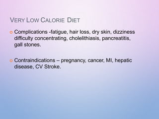 VERY LOW CALORIE DIET
 Complications -fatigue, hair loss, dry skin, dizziness
difficulty concentrating, cholelithiasis, pancreatitis,
gall stones.
 Contraindications – pregnancy, cancer, MI, hepatic
disease, CV Stroke.
 