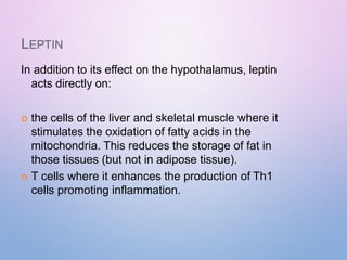 LEPTIN
In addition to its effect on the hypothalamus, leptin
acts directly on:
 the cells of the liver and skeletal muscle where it
stimulates the oxidation of fatty acids in the
mitochondria. This reduces the storage of fat in
those tissues (but not in adipose tissue).
 T cells where it enhances the production of Th1
cells promoting inflammation.
 