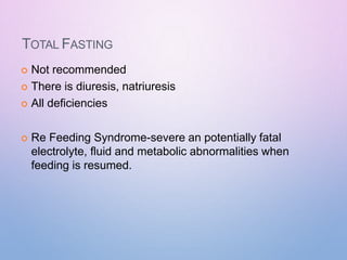 TOTAL FASTING
 Not recommended
 There is diuresis, natriuresis
 All deficiencies
 Re Feeding Syndrome-severe an potentially fatal
electrolyte, fluid and metabolic abnormalities when
feeding is resumed.
 