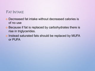 FAT INTAKE
 Decreased fat intake without decreased calories is
of no use
 Because if fat is replaced by carbohydrates there is
rise in triglycerides.
 Instead saturated fats should be replaced by MUFA
or PUFA
 