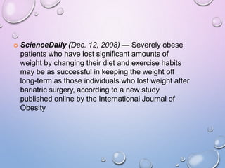  ScienceDaily (Dec. 12, 2008) — Severely obese
patients who have lost significant amounts of
weight by changing their diet and exercise habits
may be as successful in keeping the weight off
long-term as those individuals who lost weight after
bariatric surgery, according to a new study
published online by the International Journal of
Obesity
 