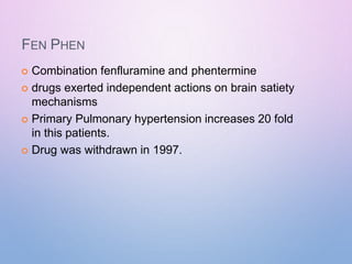 FEN PHEN
 Combination fenfluramine and phentermine
 drugs exerted independent actions on brain satiety
mechanisms
 Primary Pulmonary hypertension increases 20 fold
in this patients.
 Drug was withdrawn in 1997.
 