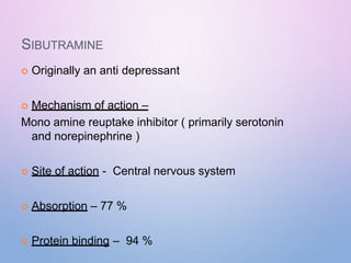 SIBUTRAMINE
 Originally an anti depressant
 Mechanism of action –
Mono amine reuptake inhibitor ( primarily serotonin
and norepinephrine )
 Site of action - Central nervous system
 Absorption – 77 %
 Protein binding – 94 %
 