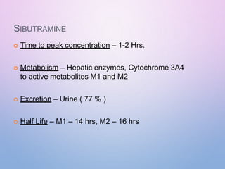 SIBUTRAMINE
 Time to peak concentration – 1-2 Hrs.
 Metabolism – Hepatic enzymes, Cytochrome 3A4
to active metabolites M1 and M2
 Excretion – Urine ( 77 % )
 Half Life – M1 – 14 hrs, M2 – 16 hrs
 