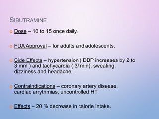 SIBUTRAMINE
 Dose – 10 to 15 once daily.
 FDA Approval – for adults and adolescents.
 Side Effects – hypertension ( DBP increases by 2 to
3 mm ) and tachycardia ( 3/ min), sweating,
dizziness and headache.
 Contraindications – coronary artery disease,
cardiac arrythmias, uncontrolled HT
 Effects – 20 % decrease in calorie intake.
 