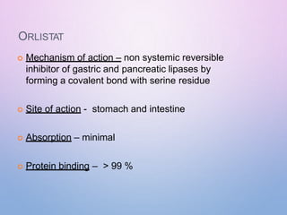 ORLISTAT
 Mechanism of action – non systemic reversible
inhibitor of gastric and pancreatic lipases by
forming a covalent bond with serine residue
 Site of action - stomach and intestine
 Absorption – minimal
 Protein binding – > 99 %
 