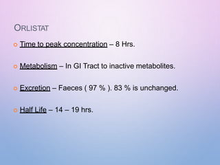 ORLISTAT
 Time to peak concentration – 8 Hrs.
 Metabolism – In GI Tract to inactive metabolites.
 Excretion – Faeces ( 97 % ). 83 % is unchanged.
 Half Life – 14 – 19 hrs.
 