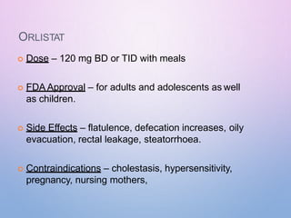 ORLISTAT
 Dose – 120 mg BD or TID with meals
 FDA Approval – for adults and adolescents as well
as children.
 Side Effects – flatulence, defecation increases, oily
evacuation, rectal leakage, steatorrhoea.
 Contraindications – cholestasis, hypersensitivity,
pregnancy, nursing mothers,
 