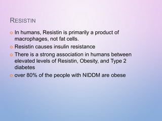 RESISTIN
 In humans, Resistin is primarily a product of
macrophages, not fat cells.
 Resistin causes insulin resistance
 There is a strong association in humans between
elevated levels of Resistin, Obesity, and Type 2
diabetes
 over 80% of the people with NIDDM are obese
 