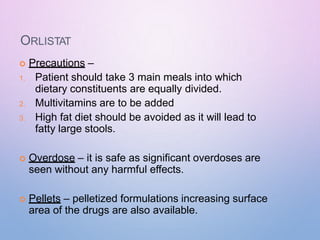 ORLISTAT
 Precautions –
1. Patient should take 3 main meals into which
dietary constituents are equally divided.
2. Multivitamins are to be added
3. High fat diet should be avoided as it will lead to
fatty large stools.
 Overdose – it is safe as significant overdoses are
seen without any harmful effects.
 Pellets – pelletized formulations increasing surface
area of the drugs are also available.
 