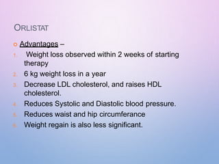 ORLISTAT
 Advantages –
1. Weight loss observed within 2 weeks of starting
therapy
2. 6 kg weight loss in a year
3. Decrease LDL cholesterol, and raises HDL
cholesterol.
4. Reduces Systolic and Diastolic blood pressure.
5. Reduces waist and hip circumferance
6. Weight regain is also less significant.
 