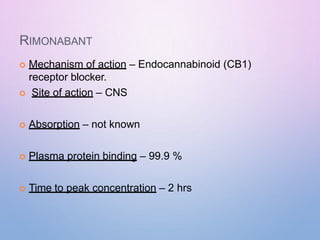 RIMONABANT
 Mechanism of action – Endocannabinoid (CB1)
receptor blocker.
 Site of action – CNS
 Absorption – not known
 Plasma protein binding – 99.9 %
 Time to peak concentration – 2 hrs
 