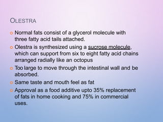 OLESTRA
 Normal fats consist of a glycerol molecule with
three fatty acid tails attached.
 Olestra is synthesized using a sucrose molecule,
which can support from six to eight fatty acid chains
arranged radially like an octopus
 Too large to move through the intestinal wall and be
absorbed.
 Same taste and mouth feel as fat
 Approval as a food additive upto 35% replacement
of fats in home cooking and 75% in commercial
uses.
 