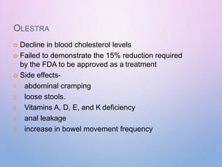 OLESTRA
 Decline in blood cholesterol levels
 Failed to demonstrate the 15% reduction required
by the FDA to be approved as a treatment
 Side effects-
1. abdominal cramping
2. loose stools.
3. Vitamins A, D, E, and K deficiency
4. anal leakage
5. increase in bowel movement frequency
 