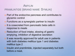 AMYLIN
PRAMLINTIDE (BRAND NAME SYMLIN)
 Part of the endocrine pancreas and contributes to
glycemic control
 Functions as a synergistic partner to insulin
 It is cosecreted from pancreatic beta cells in
response to meals
 Reduction of food intake, slowing of gastric
emptying, inhibition of digestive secretion
 It was recently approved for adult use in patients
with both diabetes mellitus type 1 and diabetes
mellitus type 2
 Insulin and pramlintide, injected separately but both
before a meal,
 