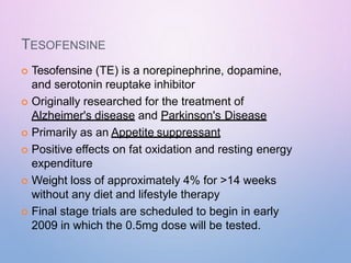 TESOFENSINE
 Tesofensine (TE) is a norepinephrine, dopamine,
and serotonin reuptake inhibitor
 Originally researched for the treatment of
Alzheimer's disease and Parkinson's Disease
 Primarily as an Appetite suppressant
 Positive effects on fat oxidation and resting energy
expenditure
 Weight loss of approximately 4% for >14 weeks
without any diet and lifestyle therapy
 Final stage trials are scheduled to begin in early
2009 in which the 0.5mg dose will be tested.
 
