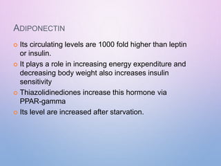 ADIPONECTIN
 Its circulating levels are 1000 fold higher than leptin
or insulin.
 It plays a role in increasing energy expenditure and
decreasing body weight also increases insulin
sensitivity
 Thiazolidinediones increase this hormone via
PPAR-gamma
 Its level are increased after starvation.
 