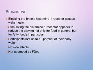 BETAHISTINE
 Blocking the brain's histamine-1 receptor causes
weight gain
 Stimulating the histamine-1 receptor appears to
reduce the craving not only for food in general but
for fatty foods in particular
 Participants lost up to 12 percent of their body
weight
 No side effects
 Not approved by FDA.
 