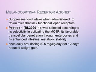 MELANOCORTIN-4 RECEPTOR AGONIST
 Suppresses food intake when administered to
db/db mice that lack functional leptin receptors
 Peptide 1 (BL3020–1), was selected according to
its selectivity in activating the MC4R, its favorable
transcellular penetration through enterocytes and
its enhanced intestinal metabolic stability
 once daily oral dosing (0.5 mg/kg/day) for 12 days
reduced weight gain.
 