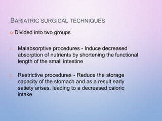BARIATRIC SURGICAL TECHNIQUES
 Divided into two groups
1. Malabsorptive procedures - Induce decreased
absorption of nutrients by shortening the functional
length of the small intestine
2. Restrictive procedures - Reduce the storage
capacity of the stomach and as a result early
satiety arises, leading to a decreased caloric
intake
 