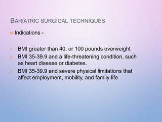 BARIATRIC SURGICAL TECHNIQUES
 Indications -
1. BMI greater than 40, or 100 pounds overweight
2. BMI 35-39.9 and a life-threatening condition, such
as heart disease or diabetes.
3. BMI 35-39.9 and severe physical limitations that
affect employment, mobility, and family life
 