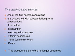 THE JEJUNOILEAL BYPASS
 One of the first bariatric operations
 It is associated with substantial long-term
complications -
1. liver failure
2. Malnutrition
3. electrolyte imbalances
4. vitamin deficiencies
5. renal (oxalate) stones
6. Death
 This procedure is therefore no longer performed
 