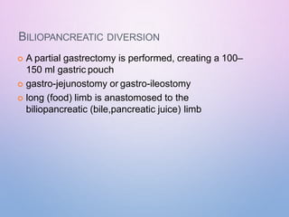 BILIOPANCREATIC DIVERSION
 A partial gastrectomy is performed, creating a 100–
150 ml gastric pouch
 gastro-jejunostomy or gastro-ileostomy
 long (food) limb is anastomosed to the
biliopancreatic (bile,pancreatic juice) limb
 